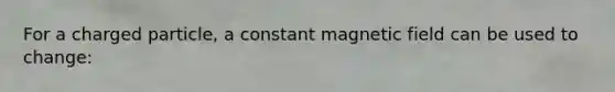 For a charged particle, a constant magnetic field can be used to change: