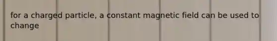 for a charged particle, a constant magnetic field can be used to change