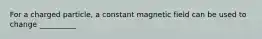 For a charged particle, a constant magnetic field can be used to change __________