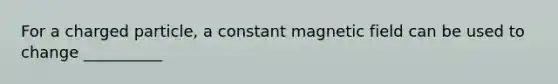 For a charged particle, a constant magnetic field can be used to change __________