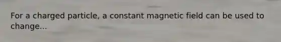 For a charged particle, a constant magnetic field can be used to change...