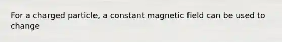 For a charged particle, a constant magnetic field can be used to change