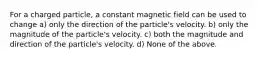 For a charged particle, a constant magnetic field can be used to change a) only the direction of the particle's velocity. b) only the magnitude of the particle's velocity. c) both the magnitude and direction of the particle's velocity. d) None of the above.