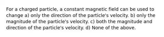 For a charged particle, a constant magnetic field can be used to change a) only the direction of the particle's velocity. b) only the magnitude of the particle's velocity. c) both the magnitude and direction of the particle's velocity. d) None of the above.