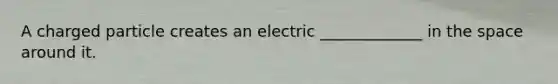 A charged particle creates an electric _____________ in the space around it.