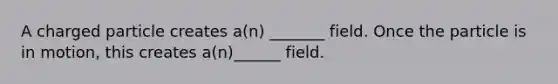 A charged particle creates a(n) _______ field. Once the particle is in motion, this creates a(n)______ field.