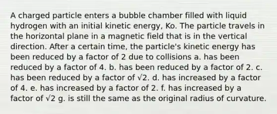 A charged particle enters a bubble chamber filled with liquid hydrogen with an initial kinetic energy, Ko. The particle travels in the horizontal plane in a magnetic field that is in the vertical direction. After a certain time, the particle's kinetic energy has been reduced by a factor of 2 due to collisions a. has been reduced by a factor of 4. b. has been reduced by a factor of 2. c. has been reduced by a factor of √2. d. has increased by a factor of 4. e. has increased by a factor of 2. f. has increased by a factor of √2 g. is still the same as the original radius of curvature.