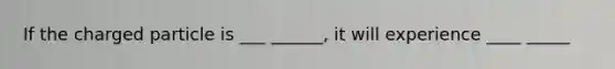 If the charged particle is ___ ______, it will experience ____ _____