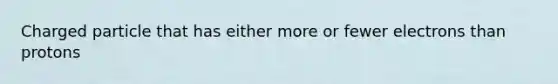 Charged particle that has either more or fewer electrons than protons