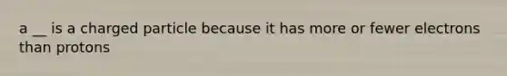 a __ is a charged particle because it has more or fewer electrons than protons