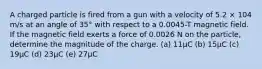 A charged particle is fired from a gun with a velocity of 5.2 × 104 m/s at an angle of 35° with respect to a 0.0045-T magnetic field. If the magnetic field exerts a force of 0.0026 N on the particle, determine the magnitude of the charge. (a) 11μC (b) 15μC (c) 19μC (d) 23μC (e) 27μC