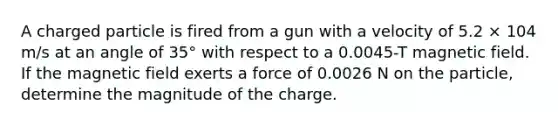 A charged particle is fired from a gun with a velocity of 5.2 × 104 m/s at an angle of 35° with respect to a 0.0045-T magnetic field. If the magnetic field exerts a force of 0.0026 N on the particle, determine the magnitude of the charge.