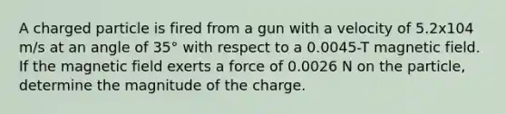 A charged particle is fired from a gun with a velocity of 5.2x104 m/s at an angle of 35° with respect to a 0.0045-T magnetic field. If the magnetic field exerts a force of 0.0026 N on the particle, determine the magnitude of the charge.