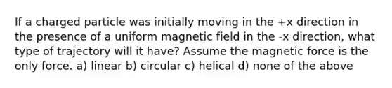 If a charged particle was initially moving in the +x direction in the presence of a uniform magnetic field in the -x direction, what type of trajectory will it have? Assume the magnetic force is the only force. a) linear b) circular c) helical d) none of the above