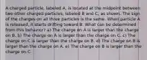 A charged particle, labeled A, is located at the midpoint between two other charged particles, labeled B and C, as shown. The sign of the charges on all three particles is the same. When particle A is released, it starts drifting toward B. What can be determined from this behavior? a) The charge on A is larger than the charge on B. b) The charge on A is larger than the charge on C. c) The charge on C is larger than the charge on B. d) The charge on B is larger than the charge on A. e) The charge on B is larger than the charge on C.