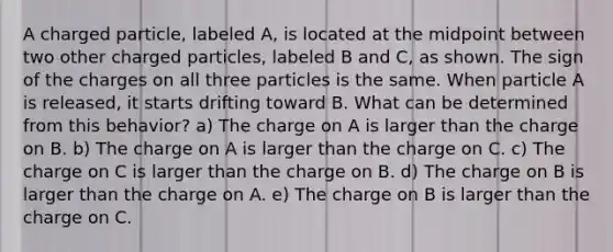 A charged particle, labeled A, is located at the midpoint between two other charged particles, labeled B and C, as shown. The sign of the charges on all three particles is the same. When particle A is released, it starts drifting toward B. What can be determined from this behavior? a) The charge on A is larger than the charge on B. b) The charge on A is larger than the charge on C. c) The charge on C is larger than the charge on B. d) The charge on B is larger than the charge on A. e) The charge on B is larger than the charge on C.