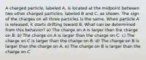 A charged particle, labeled A, is located at the midpoint between two other charged particles, labeled B and C, as shown. The sign of the charges on all three particles is the same. When particle A is released, it starts drifting toward B. What can be determined from this behavior? a) The charge on A is larger than the charge on B. b) The charge on A is larger than the charge on C. c) The charge on C is larger than the charge on B. d) The charge on B is larger than the charge on A. e) The charge on B is larger than the charge on C