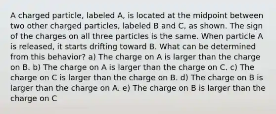 A charged particle, labeled A, is located at the midpoint between two other charged particles, labeled B and C, as shown. The sign of the charges on all three particles is the same. When particle A is released, it starts drifting toward B. What can be determined from this behavior? a) The charge on A is larger than the charge on B. b) The charge on A is larger than the charge on C. c) The charge on C is larger than the charge on B. d) The charge on B is larger than the charge on A. e) The charge on B is larger than the charge on C