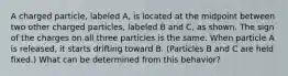 A charged particle, labeled A, is located at the midpoint between two other charged particles, labeled B and C, as shown. The sign of the charges on all three particles is the same. When particle A is released, it starts drifting toward B. (Particles B and C are held fixed.) What can be determined from this behavior?