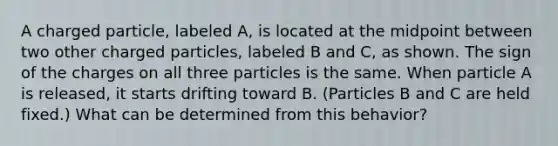 A charged particle, labeled A, is located at the midpoint between two other charged particles, labeled B and C, as shown. The sign of the charges on all three particles is the same. When particle A is released, it starts drifting toward B. (Particles B and C are held fixed.) What can be determined from this behavior?