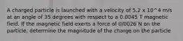 A charged particle is launched with a velocity of 5.2 x 10^4 m/s at an angle of 35 degrees with respect to a 0.0045 T magnetic field. If the magnetic field exerts a force of 0/0026 N on the particle, determine the magnitude of the charge on the particle