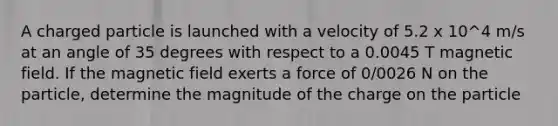 A charged particle is launched with a velocity of 5.2 x 10^4 m/s at an angle of 35 degrees with respect to a 0.0045 T magnetic field. If the magnetic field exerts a force of 0/0026 N on the particle, determine the magnitude of the charge on the particle