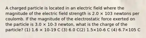 A charged particle is located in an electric field where the magnitude of the electric field strength is 2.0 × 103 newtons per coulomb. If the magnitude of the electrostatic force exerted on the particle is 3.0 × 10-3 newton, what is the charge of the particle? (1) 1.6 × 10-19 C (3) 6.0 C(2) 1.5×10-6 C (4) 6.7×105 C