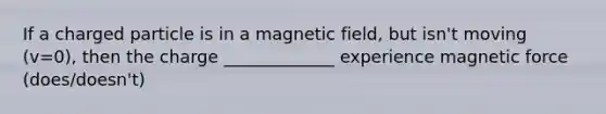 If a charged particle is in a magnetic field, but isn't moving (v=0), then the charge _____________ experience magnetic force (does/doesn't)