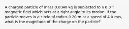 A charged particle of mass 0.0040 kg is subjected to a 6.0 T magnetic field which acts at a right angle to its motion. If the particle moves in a circle of radius 0.20 m at a speed of 4.0 m/s, what is the magnitude of the charge on the particle?