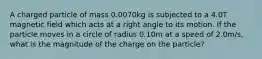 A charged particle of mass 0.0070kg is subjected to a 4.0T magnetic field which acts at a right angle to its motion. If the particle moves in a circle of radius 0.10m at a speed of 2.0m/s, what is the magnitude of the charge on the particle?