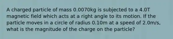 A charged particle of mass 0.0070kg is subjected to a 4.0T magnetic field which acts at a right angle to its motion. If the particle moves in a circle of radius 0.10m at a speed of 2.0m/s, what is the magnitude of the charge on the particle?