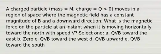 A charged particle (mass = M, charge = Q > 0) moves in a region of space where the magnetic field has a constant magnitude of B and a downward direction. What is the magnetic force on the particle at an instant when it is moving horizontally toward the north with speed V? Select one: a. QVB toward the east b. Zero c. QVB toward the west d. QVB upward e. QVB toward the south