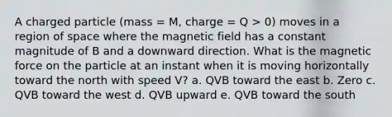 A charged particle (mass = M, charge = Q > 0) moves in a region of space where the magnetic field has a constant magnitude of B and a downward direction. What is the magnetic force on the particle at an instant when it is moving horizontally toward the north with speed V? a. QVB toward the east b. Zero c. QVB toward the west d. QVB upward e. QVB toward the south