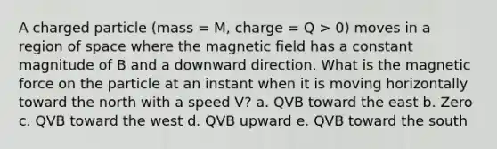 A charged particle (mass = M, charge = Q > 0) moves in a region of space where the magnetic field has a constant magnitude of B and a downward direction. What is the magnetic force on the particle at an instant when it is moving horizontally toward the north with a speed V? a. QVB toward the east b. Zero c. QVB toward the west d. QVB upward e. QVB toward the south