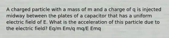 A charged particle with a mass of m and a charge of q is injected midway between the plates of a capacitor that has a uniform electric field of E. What is the acceleration of this particle due to the electric field? Eq/m Em/q mq/E Emq