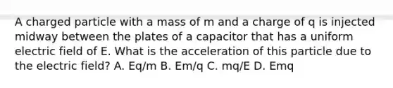 A charged particle with a mass of m and a charge of q is injected midway between the plates of a capacitor that has a uniform electric field of E. What is the acceleration of this particle due to the electric field? A. Eq/m B. Em/q C. mq/E D. Emq