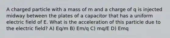 A charged particle with a mass of m and a charge of q is injected midway between the plates of a capacitor that has a uniform electric field of E. What is the acceleration of this particle due to the electric field? A) Eq/m B) Em/q C) mq/E D) Emq