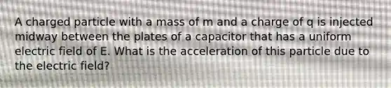 A charged particle with a mass of m and a charge of q is injected midway between the plates of a capacitor that has a uniform electric field of E. What is the acceleration of this particle due to the electric field?