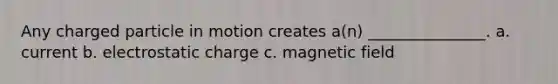 Any charged particle in motion creates a(n) _______________. a. current b. electrostatic charge c. magnetic field