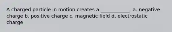 A charged particle in motion creates a ____________. a. negative charge b. positive charge c. magnetic field d. electrostatic charge