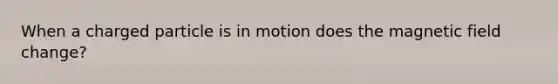 When a charged particle is in motion does the magnetic field change?