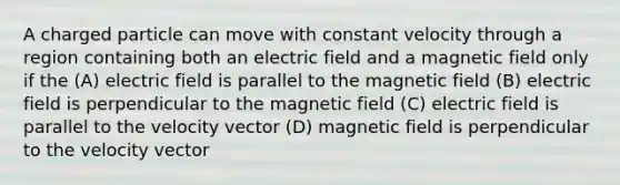 A charged particle can move with constant velocity through a region containing both an electric field and a magnetic field only if the (A) electric field is parallel to the magnetic field (B) electric field is perpendicular to the magnetic field (C) electric field is parallel to the velocity vector (D) magnetic field is perpendicular to the velocity vector