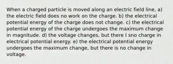 When a charged particle is moved along an electric field line, a) the electric field does no work on the charge. b) the electrical potential energy of the charge does not change. c) the electrical potential energy of the charge undergoes the maximum change in magnitude. d) the voltage changes, but there I sno charge in electrical potential energy. e) the electrical potential energy undergoes the maximum change, but there is no change in voltage.