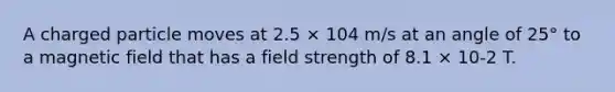 A charged particle moves at 2.5 × 104 m/s at an angle of 25° to a magnetic field that has a field strength of 8.1 × 10-2 T.