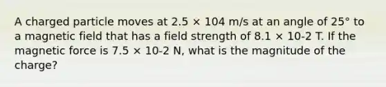 A charged particle moves at 2.5 × 104 m/s at an angle of 25° to a magnetic field that has a field strength of 8.1 × 10-2 T. If the magnetic force is 7.5 × 10-2 N, what is the magnitude of the charge?