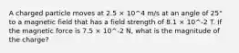 A charged particle moves at 2.5 × 10^4 m/s at an angle of 25° to a magnetic field that has a field strength of 8.1 × 10^-2 T. If the magnetic force is 7.5 × 10^-2 N, what is the magnitude of the charge?