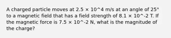 A charged particle moves at 2.5 × 10^4 m/s at an angle of 25° to a magnetic field that has a field strength of 8.1 × 10^-2 T. If the magnetic force is 7.5 × 10^-2 N, what is the magnitude of the charge?