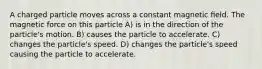 A charged particle moves across a constant magnetic ﬁeld. The magnetic force on this particle A) is in the direction of the particle's motion. B) causes the particle to accelerate. C) changes the particle's speed. D) changes the particle's speed causing the particle to accelerate.