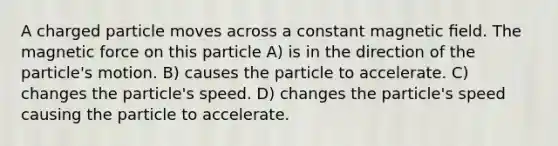 A charged particle moves across a constant magnetic ﬁeld. The magnetic force on this particle A) is in the direction of the particle's motion. B) causes the particle to accelerate. C) changes the particle's speed. D) changes the particle's speed causing the particle to accelerate.