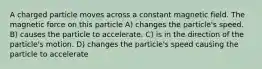 A charged particle moves across a constant magnetic field. The magnetic force on this particle A) changes the particle's speed. B) causes the particle to accelerate. C) is in the direction of the particle's motion. D) changes the particle's speed causing the particle to accelerate